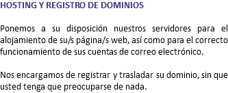 HOSTING Y REGISTRO DE DOMINIOS Ponemos a su disposición nuestros servidores para el alojamiento de su/s página/s web, así como para el correcto funcionamiento de sus cuentas de correo electrónico. Nos encargamos de registrar y trasladar su dominio, sin que usted tenga que preocuparse de nada.