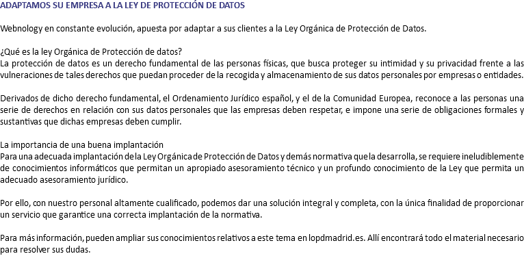 ADAPTAMOS SU EMPRESA A LA LEY DE PROTECCIÓN DE DATOS Webnology en constante evolución, apuesta por adaptar a sus clientes a la Ley Orgánica de Protección de Datos. ¿Qué es la ley Orgánica de Protección de datos? La protección de datos es un derecho fundamental de las personas físicas, que busca proteger su intimidad y su privacidad frente a las vulneraciones de tales derechos que puedan proceder de la recogida y almacenamiento de sus datos personales por empresas o entidades. Derivados de dicho derecho fundamental, el Ordenamiento Jurídico español, y el de la Comunidad Europea, reconoce a las personas una serie de derechos en relación con sus datos personales que las empresas deben respetar, e impone una serie de obligaciones formales y sustantivas que dichas empresas deben cumplir. La importancia de una buena implantación Para una adecuada implantación de la Ley Orgánica de Protección de Datos y demás normativa que la desarrolla, se requiere ineludiblemente de conocimientos informáticos que permitan un apropiado asesoramiento técnico y un profundo conocimiento de la Ley que permita un adecuado asesoramiento jurídico. Por ello, con nuestro personal altamente cualificado, podemos dar una solución integral y completa, con la única finalidad de proporcionar un servicio que garantice una correcta implantación de la normativa. Para más información, pueden ampliar sus conocimientos relativos a este tema en lopdmadrid.es. Allí encontrará todo el material necesario para resolver sus dudas. 