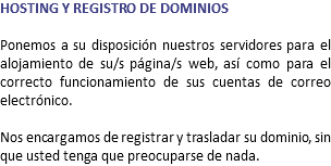 HOSTING Y REGISTRO DE DOMINIOS Ponemos a su disposición nuestros servidores para el alojamiento de su/s página/s web, así como para el correcto funcionamiento de sus cuentas de correo electrónico. Nos encargamos de registrar y trasladar su dominio, sin que usted tenga que preocuparse de nada.