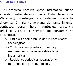 SERVICIO TÉCNICO Si su empresa necesita apoyo informático, puede abaratar costes dejando que el Dpto. Técnico de Webnology mantenga sus sistemas mediante diferentes fórmulas, como planes de mantenimiento, contratos, bonos, horas puntuales, asistencia telefónica... Entre los servicios que prestamos, se encuentran: - Estudio sin compromiso de sus necesidades tecnológicas. - Configuración, puesta en marcha y mantenimiento de redes cableadas e inalámbricas. - Revisiones periódicas, reparación y mantenimiento de sus equipos.