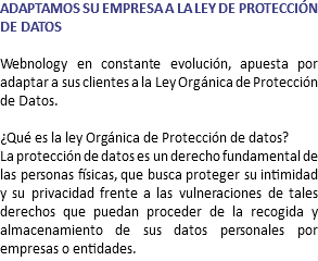 ADAPTAMOS SU EMPRESA A LA LEY DE PROTECCIÓN DE DATOS Webnology en constante evolución, apuesta por adaptar a sus clientes a la Ley Orgánica de Protección de Datos. ¿Qué es la ley Orgánica de Protección de datos? La protección de datos es un derecho fundamental de las personas físicas, que busca proteger su intimidad y su privacidad frente a las vulneraciones de tales derechos que puedan proceder de la recogida y almacenamiento de sus datos personales por empresas o entidades.