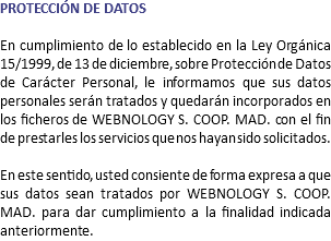 PROTECCIÓN DE DATOS En cumplimiento de lo establecido en la Ley Orgánica 15/1999, de 13 de diciembre, sobre Protección de Datos de Carácter Personal, le informamos que sus datos personales serán tratados y quedarán incorporados en los ficheros de WEBNOLOGY S. COOP. MAD. con el fin de prestarles los servicios que nos hayan sido solicitados. En este sentido, usted consiente de forma expresa a que sus datos sean tratados por WEBNOLOGY S. COOP. MAD. para dar cumplimiento a la finalidad indicada anteriormente.